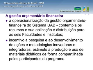 A gestão orçamentário-financeira
   a operacionalização da gestão orçamentário-
    financeira do Sistema UAB - contempla os
    recursos e sua aplicação e distribuição para
    as seis Faculdades e Institutos;
   incentivo a pesquisa e ao desenvolvimento
    de ações e metodologias inovadoras e
    integradoras, estimulo a produção e uso de
    materiais didáticos de forma compartilhada
    pelos participantes do programa.
 