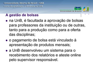A gestão de bolsas
   na UnB, é facultada a aprovação de bolsas
    para professores da instituição ou de outras,
    tanto para a produção como para a oferta
    das disciplinas;
   o pagamento de bolsa está vinculado à
    apresentação de produtos mensais;
   a UnB desenvolveu um sistema para o
    recebimento dos relatórios e ateste online
    pelo supervisor responsável.
 