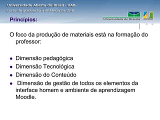 Princípios:

O foco da produção de materiais está na formação do
  professor:

   Dimensão pedagógica
   Dimensão Tecnológica
   Dimensão do Conteúdo
    Dimensão de gestão de todos os elementos da
    interface homem e ambiente de aprendizagem
    Moodle.
 