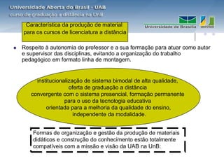 Característica da produção de material
    para os cursos de licenciatura a distância

   Respeito à autonomia do professor e a sua formação para atuar como autor
    e supervisor das disciplinas, evitando a organização do trabalho
    pedagógico em formato linha de montagem.


         institucionalização de sistema bimodal de alta qualidade,
                       oferta de graduação a distância
       convergente com o sistema presencial, formação permanente
                     para o uso da tecnologia educativa
             orientada para a melhoria da qualidade do ensino,
                         independente da modalidade.


        Formas de organização e gestão da produção de materiais
        didáticos e construção do conhecimento estão totalmente
        compatíveis com a missão e visão da UAB na UnB:
 