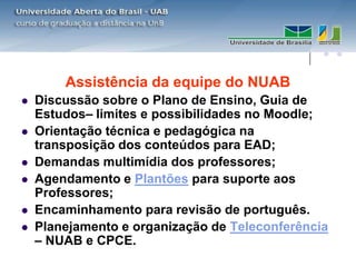 Assistência da equipe do NUAB
   Discussão sobre o Plano de Ensino, Guia de
    Estudos– limites e possibilidades no Moodle;
   Orientação técnica e pedagógica na
    transposição dos conteúdos para EAD;
   Demandas multimídia dos professores;
   Agendamento e Plantões para suporte aos
    Professores;
   Encaminhamento para revisão de português.
   Planejamento e organização de Teleconferência
    – NUAB e CPCE.
 