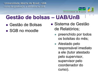 Gestão de bolsas – UAB/UnB
   Gestão de Bolsas      Sistema de Gestão
   SGB no moodle          de Relatórios;
                              preenchido por todos
                               os bolsitas do mês;
                              Atestado pelo
                               responsável imediato
                               a ele (tutor atestado
                               pelo supervisor,
                               supervisor pelo
                               coordenador do
                               curso).
 