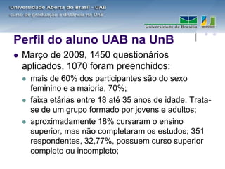 Perfil do aluno UAB na UnB
   Março de 2009, 1450 questionários
    aplicados, 1070 foram preenchidos:
       mais de 60% dos participantes são do sexo
        feminino e a maioria, 70%;
       faixa etárias entre 18 até 35 anos de idade. Trata-
        se de um grupo formado por jovens e adultos;
       aproximadamente 18% cursaram o ensino
        superior, mas não completaram os estudos; 351
        respondentes, 32,77%, possuem curso superior
        completo ou incompleto;
 