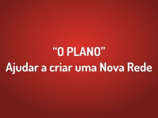 “O PLANO”
Ajudar a criar uma Nova Rede
 