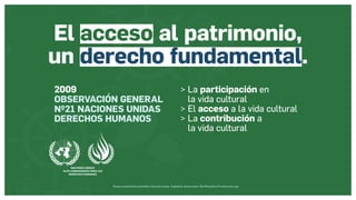 Museos socialmente sostenibles (inclusión social, ciudadanía, democracia) | Red Museística Provincial de Lugo
2009
OBSERVACIÓN GENERAL
Nº21 NACIONES UNIDAS
DERECHOS HUMANOS
 La participación en
la vida cultural
 El acceso a la vida cultural
 La contribución a
la vida cultural
El acceso al patrimonio,
un derecho fundamental.
 