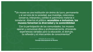 Museos socialmente sostenibles (inclusión social, ciudadanía, democracia) | Red Museística Provincial de Lugo
“Un museo es una institución sin ánimo de lucro, permanente
y al servicio de la sociedad, que investiga, colecciona,
conserva, interpreta y exhibe el patrimonio material e
inmaterial. Abiertos al público, accesibles e inclusivos, los
museos fomentan la diversidad y la sostenibilidad.
Con la participación de las comunidades, los museos
operan y comunican ética y profesionalmente, ofreciendo
experiencias variadas para la educación, el disfrute,
la reflexión y el intercambio de conocimientos”
Definición de museo 2022.
Consejo Internacional de Museos
 