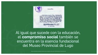 Museos socialmente sostenibles (inclusión social, ciudadanía, democracia) | Red Museística Provincial de Lugo
Al igual que sucede con la educación,
el compromiso social también se
encuentra en la esencia fundacional
del Museo Provincial de Lugo
 