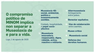 Museos socialmente sostenibles (inclusión social, ciudadanía, democracia) | Red Museística Provincial de Lugo
1. 
Museoloxía 4D:
social, ambiental,
política e
economicamente
sostible.
2. Coidado, hospitalidade,
e papel socio-
afectivo
3. 
Museoloxía
innovadora,
responsable, digna,
rebelde, activa,
reactiva e militante.
4. 
Altermuseoloxía
Achegamento
entre pobos.
5. Benestar equitativo.
6. 
Vías de colaboración
entre axentes.
7. Museo crítico
8. Museoloxía social
9. 
Defensa dos
dereitos humanos.
O compromiso
político de
MINOM implica
non separar a
Museoloxía de
e para a vida.
Lugo, 1 de agosto de 2020
 
