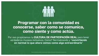 Museos socialmente sostenibles (inclusión social, ciudadanía, democracia) | Red Museística Provincial de Lugo
Programar con la comunidad es
conocerse, saber como se comunica,
como siente y como actúa.
Por eso propiciamos la CULTURA DE PARTICIPACIÓN REAL para tener
verdaderos museos inclusivos. Como? Normalizando y “convirtiendo
en normal lo que ahora vemos como algo extraordinario”
 