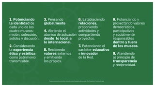Museos socialmente sostenibles (inclusión social, ciudadanía, democracia) | Red Museística Provincial de Lugo
1. Potenciando
la identidad de
cada uno de los
cuatro museos:
misión, colección,
solidez y discusión.
2. Considerando
la experiencia
ética y estética
como patrimonio
transmisible.
3. Pensando
globalmente
4. Abriendo el
abanico de actuación
desde lo local a
lo internacional.
5. Recibiendo
valores externos
y emitiendo
los propios.
6. Estableciendo
relaciones,
proponiendo
actividades y
compartiendo
proyectos.
7. Potenciando el
carácter educativo
e innovador
de la Red.
8. Potenciando y
proyectando valores
democráticos,
participativos
y socialmente
responsables
dentro y fuera
de los museos.
9. Atendiendo
al principio de
transparencia
y reciprocidad.
 