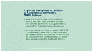 Museos socialmente sostenibles (inclusión social, ciudadanía, democracia) | Red Museística Provincial de Lugo
As persoas participantes no Obradoiro
da XX Conferencia Internacional
MINOM destacan:
 
A celebración do 35 aniversario da fundación
de MINOM e o seu longo percorrido por case
todo o mundo, diseminando ideas, pensamentos,
publicacións e prácticas museolóxicas únicas.
 
A benvida á creación do grupo español de MINOM
coa certeza de que contribuirá ao recoñecemento
da Museoloxía social e á expansión dos museos que
en España asuman a súa responsabilidade social
baixo as recomendacións da UNESCO de 2015.
 