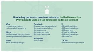 Museos socialmente sostenibles (inclusión social, ciudadanía, democracia) | Red Museística Provincial de Lugo
Web
comunidadermpl.es
redemuseisticalugo.org
Blogs
museosanpaio.blogspot.com
museosposibles.wordpress.com
Ivoox
Rede Museística Lugo
Facebook
@redemuseisticaprovincial
@museoprovinciallugo
@museodomar
@museopazodetor
@museodesanpaio
Instagram
@rmplugo
X
@RedeMuseistica
@MuseodoMarLugo
@MuseoLugo
@SanPaiodeNarla
@MuseodoMarLugo
@PazodeTor
TikTok
@redemuseisticaprovincial
Donde hay personas, nosotros estamos. La Red Museística
Provincial de Lugo en las diferentes redes de Internet
 