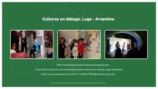 Museos socialmente sostenibles (inclusión social, ciudadanía, democracia) | Red Museística Provincial de Lugo
Culturas en diálogo. Lugo - Arxentina
http://www.follasnovasnovasfollas.blogspot.com
http://ubuntucultural.com/museologia-social-culturas-en-dialogo-lugo-argentina/
https://www.youtube.com/watch?v=sWjtZz75MYgfeature=youtu.be
 
