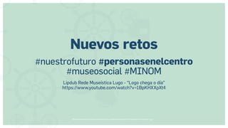 Museos socialmente sostenibles (inclusión social, ciudadanía, democracia) | Red Museística Provincial de Lugo
Nuevos retos
#nuestrofuturo #personasenelcentro
#museosocial #MINOM
Lipdub Rede Museística Lugo - “Logo chega o día”
https://www.youtube.com/watch?v=1BpKHXXpXt4
 