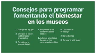 Museos socialmente sostenibles (inclusión social, ciudadanía, democracia) | Red Museística Provincial de Lugo
Consejos para programar
fomentando el bienestar
en los museos
1. Trabajar en equipo
2. 
Integrar la salud
y el bienestar
organizativo
3. 
Considerar la
sostenibilidad
4. 
Responder a las
sostenibilidades
locales
5. 
Adoptar un enfoque
basado en los
recursos disponibles
6. Documentar
el trabajo
7. Darse tiempo
8. Compartir el trabajo
 