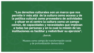 Museos socialmente sostenibles (inclusión social, ciudadanía, democracia) | Red Museística Provincial de Lugo
“Los derechos culturales son un marco que nos
permite ir más allá de la cultura como acceso y de
la política cultural como proveedora de actividades
y situar en el centro la cultura como un campo
común, de capacidades y necesidades que implican
a todas las personas y en la cual la misión de las
instituciones es facilitar y redistribuir su ejercicio”.
Jbeirak.
Museos como campo de transformación social
y de profundización democrática
 