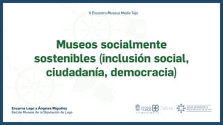 Museos socialmente
sostenibles (inclusión social,
ciudadanía, democracia)
Encarna Lago y Ángeles Miguélez
Red de Museos de la Diputación de Lugo
V Encontro Museus Médio Tejo
 