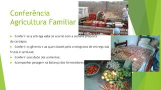 Conferência
Agricultura Familiar


Conferir se a entrega está de acordo com a semana proposta

do cardápio;


Conferir os gêneros e as quantidades pelo cronograma de entrega das

frutas e verduras;


Conferir qualidade dos alimentos;



Acompanhar pesagem na balança dos fornecedores;

 