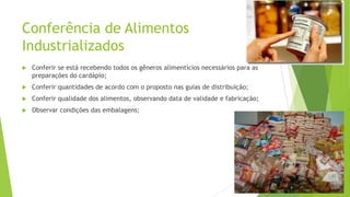 Conferência de Alimentos
Industrializados


Conferir se está recebendo todos os gêneros alimentícios necessários para as
preparações do cardápio;



Conferir quantidades de acordo com o proposto nas guias de distribuição;



Conferir qualidade dos alimentos, observando data de validade e fabricação;



Observar condições das embalagens;

 