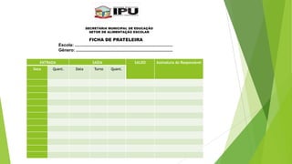SECRETARIA MUNICIPAL DE EDUCAÇÃO
SETOR DE ALIMENTAÇÃO ESCOLAR

FICHA DE PRATELEIRA
Escola: ...................................................................................
Gênero: ..................................................................................
ENTRADA
Data

Quant.

SAÍDA
Data

Turno

SALDO
Quant.

Assinatura do Responsável

 