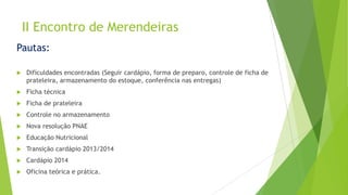 II Encontro de Merendeiras
Pautas:


Dificuldades encontradas (Seguir cardápio, forma de preparo, controle de ficha de
prateleira, armazenamento do estoque, conferência nas entregas)



Ficha técnica



Ficha de prateleira



Controle no armazenamento



Nova resolução PNAE



Educação Nutricional



Transição cardápio 2013/2014



Cardápio 2014



Oficina teórica e prática.

 
