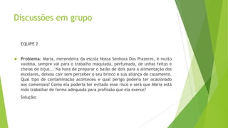 Discussões em grupo
EQUIPE 2



Problema: Maria, merendeira da escola Nossa Senhora Dos Prazeres, é muito
vaidosa, sempre vai para o trabalho maquiada, perfumada, de unhas feitas e
cheias de bijus... Na hora de preparar o baião de dois para a alimentação dos
escolares, deixou cair sem perceber o seu brinco e sua aliança de casamento.
Qual tipo de contaminação aconteceu e qual perigo poderia ter ocasionado
aos comensais? Como ela poderia ter evitado esse risco e será que Maria está
indo trabalhar de forma adequada para profissão que ela exerce?
Solução:

 