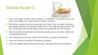 Solução Equipe 3:


Lavar com água corrente para remover as sujidades os alimentos que não
serão consumidos com casca (mamão, banana, laranja);



Desinfetar a goiaba que será consumida com casca: lavar em água corrente e
em seguida preparar um solução clorada (01 col. De sopa de água sanitária de
2,0 a 2,5% para cada litro de água), deixar em contato de 20 a 30 minutos;



Usar luvas (toda preparação de alimentos prontos para o consumo, devem ser
manipulados de luva);



Usar touca para evitar que caiam fios de cabelo ou caspa nos alimentos;



Lavar bem todos os utensílios utilizados no preparo.



A falta de higiene pode ocasionar diarréias, infecções entre outras doenças.

 