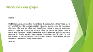 Discussões em grupo
EQUIPE 4



Problema: Alcira, uma antiga merendeira da escola, tem vários vícios que a
diretora Patrícia não consegue acabar, citaremos alguns como: ao manipular
alimentos não lava as mãos com frequência, coloca o pano de prato nos
ombros, corta as verduras na mesma tábua de cortar as frutas para a
preparação da salada e ainda desobedece as instruções que a diretora repassa
para ela. Você acha que Alcira está agindo de modo correto? Porque? Ela está
oferecendo risco aos alimentos? Qual postura a diretora Patrícia deve ter para
com essas condutas da antiga merendeira?
Solução:

 