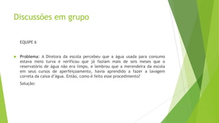 Discussões em grupo
EQUIPE 6



Problema: A Diretora da escola percebeu que a água usada para consumo
estava meio turva e verificou que já faziam mais de seis meses que o
reservatório de água não era limpo, e lembrou que a merendeira da escola
em seus cursos de aperfeiçoamento, havia aprendido a fazer a lavagem
correta da caixa d’água. Então, como é feito esse procedimento?
Solução:

 