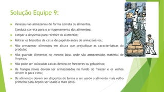Solução Equipe 9:


Vanessa não armazenou de forma correta os alimentos.
Conduta correta para o armazenamento dos alimentos:



Limpar a despensa para receber os alimentos;



Retirar os biscoitos da caixa de papelão antes de armazená-los;



Não armazenar alimentos em altura que prejudique as características do
produto;



Não guardar alimentos no mesmo local onde são armazenados material de
limpeza;



Não pode ser colocadas caixas dentro de freezeres ou geladeiras;



Os frangos novos devem ser armazenados no fundo do freezer e os velhos
devem ir para cima;



Os alimentos devem ser dispostos de forma a ser usado o alimento mais velho
primeiro para depois ser usado o mais novo.

 