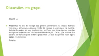 Discussões em grupo
EQUIPE 10



Problema: No dia da entrega dos gêneros alimentícios na escola, Patrícia
recebeu os alimentos, assinou o recibo de entrega e reservou-os na cantina.
Mais tarde porém, ao usar os alimentos, verificou que tinha algumas laranjas
estragadas e que faltava uma quantidade de feijão. Então, qual atitude ela
deveria ter tomado para evitar o problema? E o que ela poderá fazer agora
após o recebimento?
Solução:

 