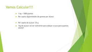 Vamos Calcular!!!


1 kg = 1000 gramas



Per capita (Quantidades de gramas por aluno)



Per capita do açúcar: 25 g



1kg de açúcar vai ser suficiente para adoçar o suco para quantos
alunos?

 