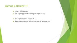 Vamos Calcular!!!


1 kg = 1000 gramas



Per capita (Quantidades de gramas por aluno)



Per capita do leite em pó: 25 g



Para quantos alunos 200g (01 pacote) de leite vai dar?

 