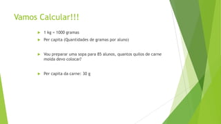 Vamos Calcular!!!


1 kg = 1000 gramas



Per capita (Quantidades de gramas por aluno)



Vou preparar uma sopa para 85 alunos, quantos quilos de carne
moída devo colocar?



Per capita da carne: 30 g

 