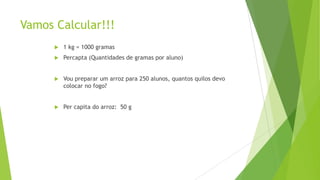 Vamos Calcular!!!


1 kg = 1000 gramas



Percapta (Quantidades de gramas por aluno)



Vou preparar um arroz para 250 alunos, quantos quilos devo
colocar no fogo?



Per capita do arroz: 50 g

 