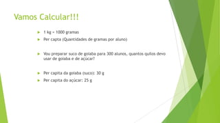 Vamos Calcular!!!


1 kg = 1000 gramas



Per capta (Quantidades de gramas por aluno)



Vou preparar suco de goiaba para 300 alunos, quantos quilos devo
usar de goiaba e de açúcar?



Per capita da goiaba (suco): 30 g



Per capita do açúcar: 25 g

 