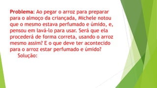 Problema: Ao pegar o arroz para preparar
para o almoço da criançada, Michele notou
que o mesmo estava perfumado e úmido, e,
pensou em lavá-lo para usar. Será que ela
procederá de forma correta, usando o arroz
mesmo assim? E o que deve ter acontecido
para o arroz estar perfumado e úmido?
Solução:

 