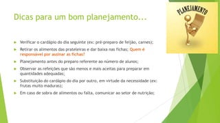 Dicas para um bom planejamento...


Verificar o cardápio do dia seguinte (ex: pré-preparo de feijão, carnes);



Retirar os alimentos das prateleiras e dar baixa nas fichas; Quem é
responsável por assinar as fichas?



Planejamento antes do preparo referente ao número de alunos;



Observar as refeições que são menos e mais aceitas para preparar em
quantidades adequadas;



Substituição do cardápio do dia por outro, em virtude da necessidade (ex:
frutas muito maduras);



Em caso de sobra de alimentos ou falta, comunicar ao setor de nutrição;

 