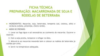 FICHA TÉCNICA
PREPARAÇÃO: MACARRONADA DE SOJA E
RODELAS DE BETERRABA


INGREDIENTES: Macarrão, soja, beterraba, temperos (sal, colorau, alho) e
verduras (cebola, pimentão, cheiro verde).



MODO DE PREPARO:

1. Levar ao fogo água e sal necessários ao cozimento do macarrão. Escorrer e
reservar.

2. Com a soja pronta, temperar e refogar no óleo.
3. Misturá-la ao macarrão mexendo bem e colocar as rodelas de beterraba já
cozidas por cima.
4. Servir na temperatura adequada.

 