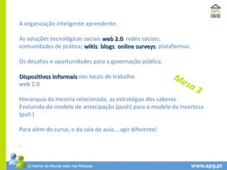 A organização inteligente aprendente. As soluções tecnológicas sociais  web 2.0 : redes sociais;  comunidades de prática;  wikis ;  blogs ;  online surveys ; plataformas. Os desafios e oportunidades para a governação pública. Dispositivos informais  nos locais de trabalho web 2.0  Hierarquia da mestria relacionada, as estratégias dos saberes. Evoluindo do modelo de antecipação (push) para o modelo da incerteza (pull.) Para além do curso, e da sala de aula....agir diferente! .  Mesa 3 