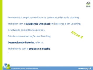 Percebendo a amplitude teórica e as correntes práticas de coaching. Trabalhar com a  Inteligência Emocional  em Liderança e em Coaching. Devolvendo competências práticas. Estruturando conversações em Coaching. Desenvolvendo histórias , e focus. Trabalhando com a  empatia e o desafio . .  Mesa 4 