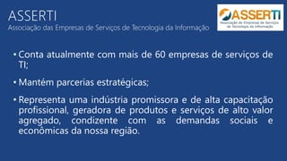 ASSERTI
Associação das Empresas de Serviços de Tecnologia da Informação
• Conta atualmente com mais de 60 empresas de serviços de
TI;
• Mantém parcerias estratégicas;
• Representa uma indústria promissora e de alta capacitação
profissional, geradora de produtos e serviços de alto valor
agregado, condizente com as demandas sociais e
econômicas da nossa região.
 