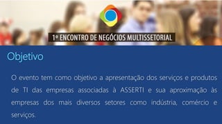 Objetivo
O evento tem como objetivo a apresentação dos serviços e produtos
de TI das empresas associadas à ASSERTI e sua aproximação às
empresas dos mais diversos setores como indústria, comércio e
serviços.
 