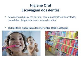 Higiene Oral
              Escovagem dos dentes
• Pelo menos duas vezes por dia, com um dentífrico fluoretado,
  uma delas obrigatoriamente antes de deitar

• O dentífrico fluoretado deve ter entre 1000-1500 ppm
 