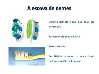 A escova de dentes

        Objecto pessoal e que não deve ser
        partilhado


        Tamanho adequado à boca


        Textura macia


        Substituída quando os pelos ficam
        deformados (3 em 3 meses)
 