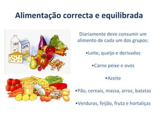 Alimentação correcta e equilibrada

                 Diariamente deve consumir um
                alimento de cada um dos grupos:

                    •Leite, queijo e derivados

                      •Carne peixe e ovos

                             •Azeite

               •Pão, cereais, massa, arroz, batatas

               •Verduras, feijão, fruta e hortaliças
 