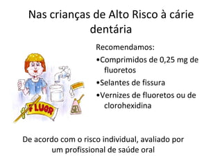 Nas crianças de Alto Risco à cárie
             dentária
                    Recomendamos:
                    •Comprimidos de 0,25 mg de
                      fluoretos
                    •Selantes de fissura
                    •Vernizes de fluoretos ou de
                      clorohexidina


De acordo com o risco individual, avaliado por
        um profissional de saúde oral
 