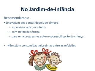 No Jardim-de-Infância
Recomendamos:
•Escovagem dos dentes depois do almoço
   – supervisionada por adultos
   – com treino da técnica
   – para uma progressiva auto-responsabilização da criança

• Não sejam consumidas guloseimas entre as refeições
 
