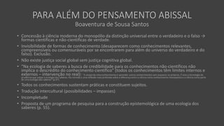 PARA ALÉM DO PENSAMENTO ABISSAL
Boaventura de Sousa Santos
• Concessão à ciência moderna do monopólio da distinção universal entre o verdadeiro e o falso →
formas científicas e não-científicas de verdade.
• Invisibilidade de formas de conhecimento (desaparecem como conhecimentos relevantes,
compreensíveis ou comensuráveis por se encontrarem para além do universo do verdadeiro e do
falso). Exclusão.
• Não existe justiça social global sem justiça cognitiva global.
• “Na ecologia de saberes a busca de credibilidade para os conhecimentos não-científicos não
implica o descrédito do conhecimento científico” (todos os conhecimentos têm limites internos e
externos – intervenção no real): “A utopia do interconhecimento é aprender outros conhecimentos sem esquecer os próprios. É esta a tecnologia de
prudência que subjaz à ecologia dos saberes. Ela convida a uma reflexão mais profunda sobre a diferença entre a ciência como conhecimento monopolista e a ciência como parte
de uma ecologia dos saberes” (p.47).
• Todos os conhecimentos sustentam práticas e constituem sujeitos.
• Tradução intercultural (possibilidades – impasses)
• Incompletude
• Proposta de um programa de pesquisa para a construção epistemológica de uma ecologia dos
saberes (p. 55).
 
