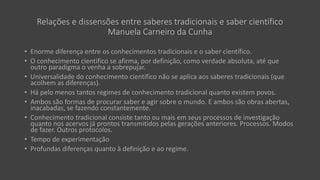 Relações e dissensões entre saberes tradicionais e saber científico
Manuela Carneiro da Cunha
• Enorme diferença entre os conhecimentos tradicionais e o saber científico.
• O conhecimento científico se afirma, por definição, como verdade absoluta, até que
outro paradigma o venha a sobrepujar.
• Universalidade do conhecimento científico não se aplica aos saberes tradicionais (que
acolhem as diferenças).
• Há pelo menos tantos regimes de conhecimento tradicional quanto existem povos.
• Ambos são formas de procurar saber e agir sobre o mundo. E ambos são obras abertas,
inacabadas, se fazendo constantemente.
• Conhecimento tradicional consiste tanto ou mais em seus processos de investigação
quanto nos acervos já prontos transmitidos pelas gerações anteriores. Processos. Modos
de fazer. Outros protocolos.
• Tempo de experimentação
• Profundas diferenças quanto à definição e ao regime.
 